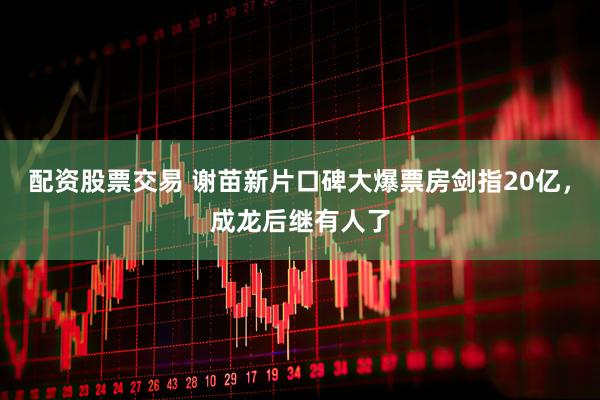 配资股票交易 谢苗新片口碑大爆票房剑指20亿，成龙后继有人了