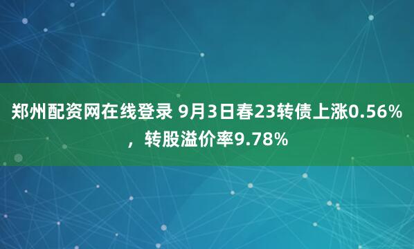 郑州配资网在线登录 9月3日春23转债上涨0.56%，转股溢价率9.78%