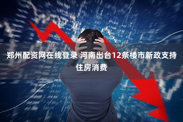 郑州配资网在线登录 河南出台12条楼市新政支持住房消费