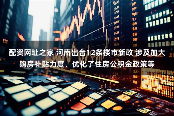 配资网址之家 河南出台12条楼市新政 涉及加大购房补贴力度、优化了住房公积金政策等