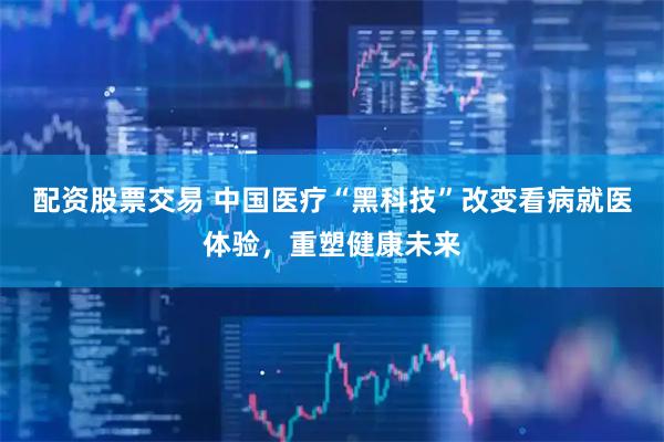 配资股票交易 中国医疗“黑科技”改变看病就医体验，重塑健康未来
