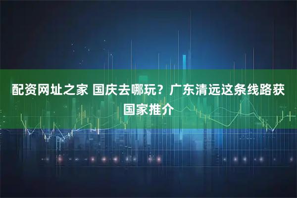 配资网址之家 国庆去哪玩？广东清远这条线路获国家推介