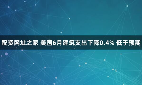 配资网址之家 美国6月建筑支出下降0.4% 低于预期