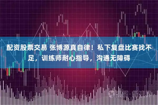 配资股票交易 张博源真自律！私下复盘比赛找不足，训练师耐心指导，沟通无障碍