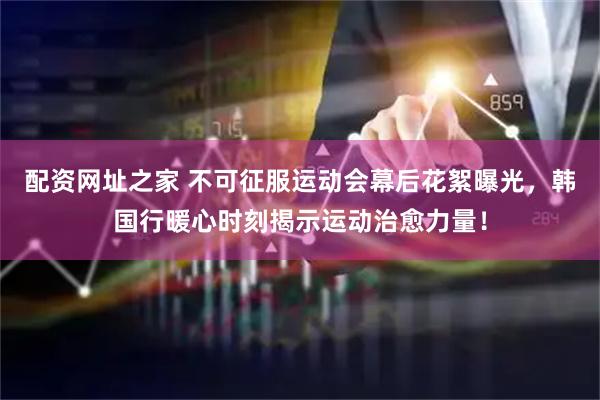 配资网址之家 不可征服运动会幕后花絮曝光，韩国行暖心时刻揭示运动治愈力量！