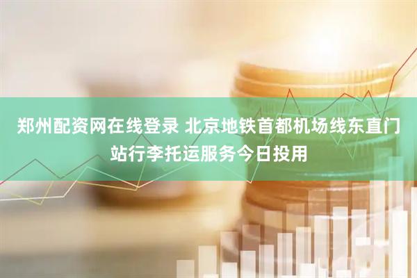 郑州配资网在线登录 北京地铁首都机场线东直门站行李托运服务今日投用