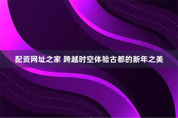 配资网址之家 跨越时空体验古都的新年之美