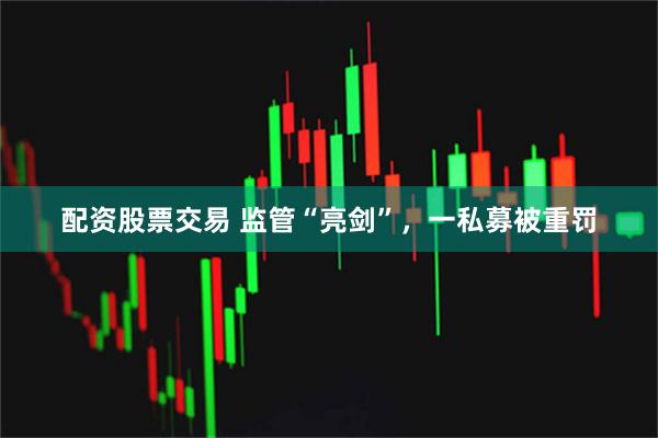 配资股票交易 监管“亮剑”，一私募被重罚