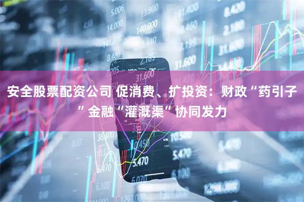 安全股票配资公司 促消费、扩投资：财政“药引子”金融“灌溉渠”协同发力