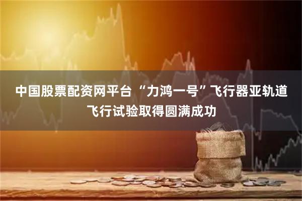 中国股票配资网平台 “力鸿一号”飞行器亚轨道飞行试验取得圆满成功
