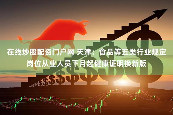 在线炒股配资门户网 天津：食品等五类行业规定岗位从业人员下月起健康证明换新版
