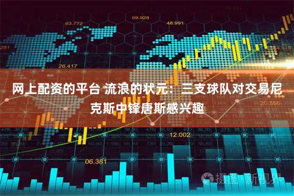 网上配资的平台 流浪的状元：三支球队对交易尼克斯中锋唐斯感兴趣