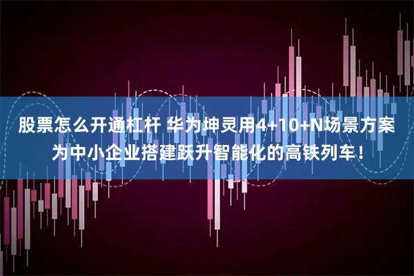 股票怎么开通杠杆 华为坤灵用4+10+N场景方案为中小企业搭建跃升智能化的高铁列车！
