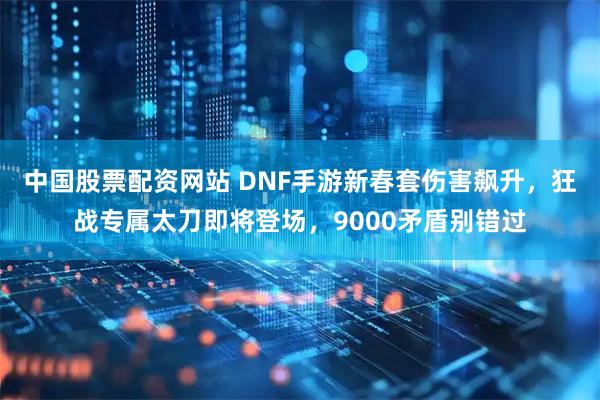 中国股票配资网站 DNF手游新春套伤害飙升，狂战专属太刀即将登场，9000矛盾别错过