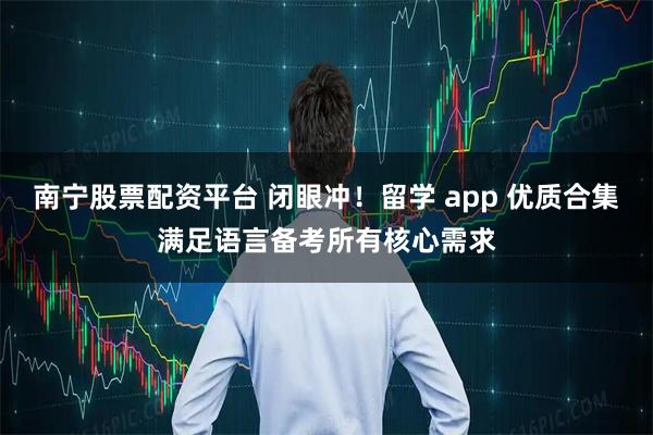 南宁股票配资平台 闭眼冲！留学 app 优质合集满足语言备考所有核心需求