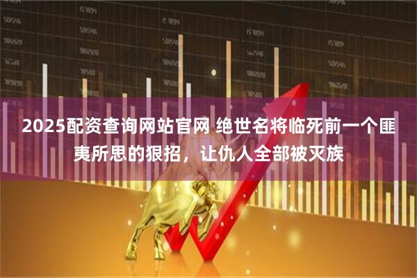 2025配资查询网站官网 绝世名将临死前一个匪夷所思的狠招，让仇人全部被灭族
