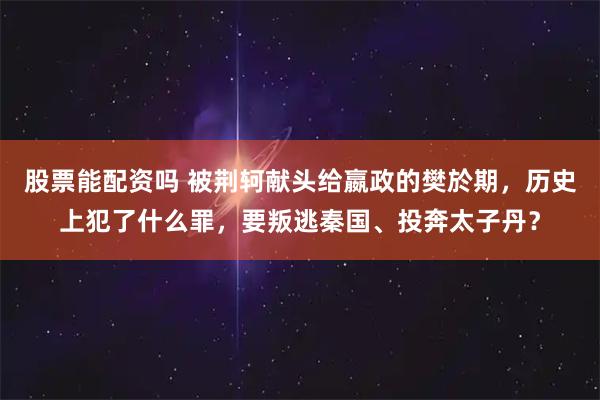 股票能配资吗 被荆轲献头给嬴政的樊於期，历史上犯了什么罪，要叛逃秦国、投奔太子丹？