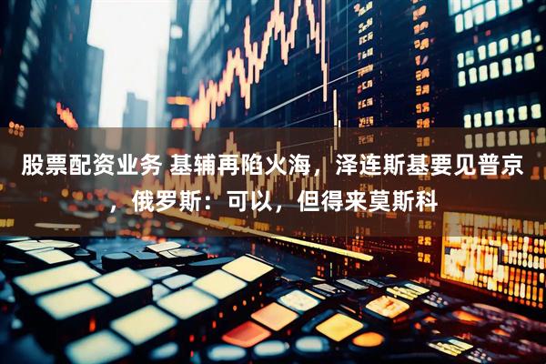 股票配资业务 基辅再陷火海，泽连斯基要见普京，俄罗斯：可以，但得来莫斯科