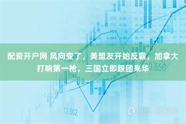 配资开户网 风向变了，美盟友开始反霸，加拿大打响第一枪，三国立即跟团来华