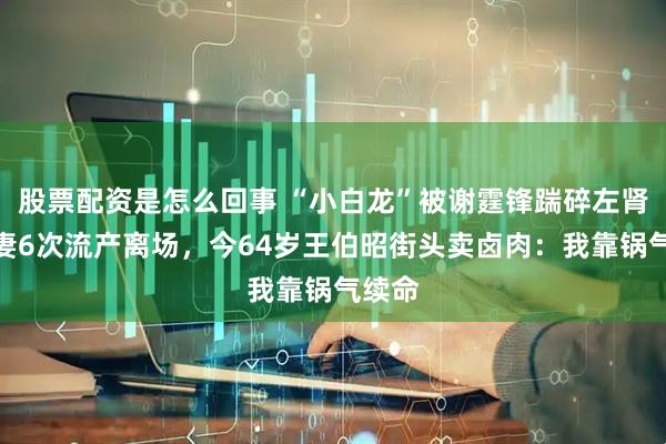 股票配资是怎么回事 “小白龙”被谢霆锋踹碎左肾、发妻6次流产离场，今64岁王伯昭街头卖卤肉：我靠锅气续命