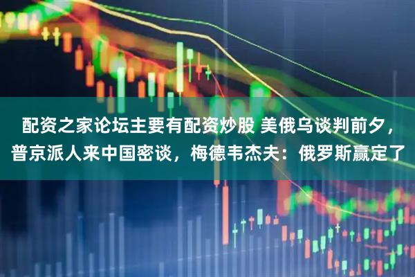 配资之家论坛主要有配资炒股 美俄乌谈判前夕，普京派人来中国密谈，梅德韦杰夫：俄罗斯赢定了