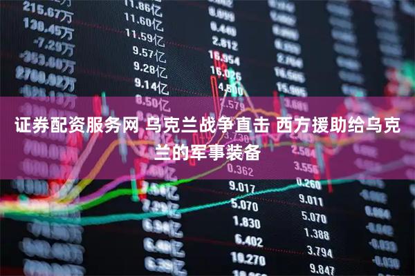 证券配资服务网 乌克兰战争直击 西方援助给乌克兰的军事装备