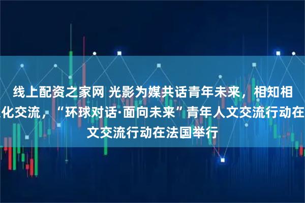 线上配资之家网 光影为媒共话青年未来，相知相鉴共促文化交流，“环球对话·面向未来”青年人文交流行动在法国举行