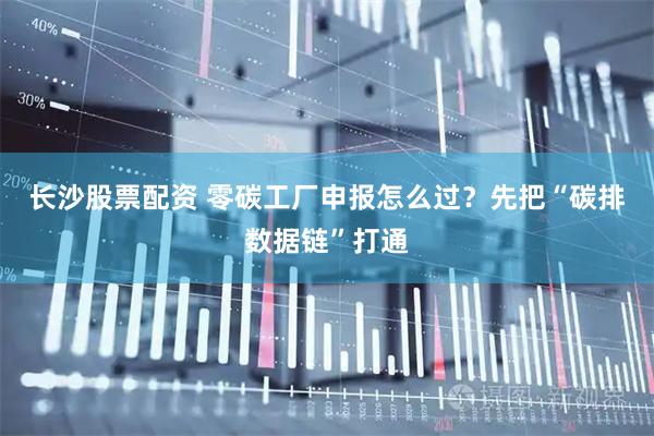 长沙股票配资 零碳工厂申报怎么过？先把“碳排数据链”打通