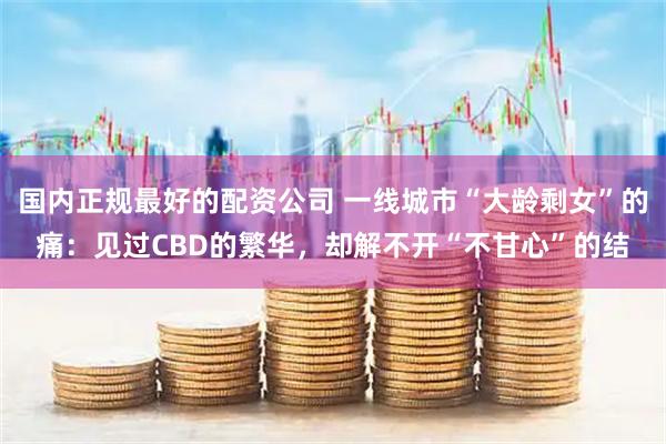国内正规最好的配资公司 一线城市“大龄剩女”的痛：见过CBD的繁华，却解不开“不甘心”的结