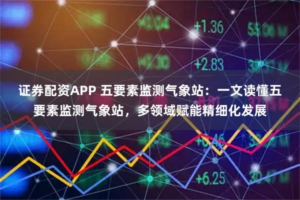 证券配资APP 五要素监测气象站：一文读懂五要素监测气象站，多领域赋能精细化发展
