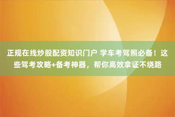 正规在线炒股配资知识门户 学车考驾照必备！这些驾考攻略+备考神器，帮你高效拿证不绕路