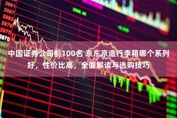 中国证券公司前100名 京东京造行李箱哪个系列好，性价比高，全面解读与选购技巧
