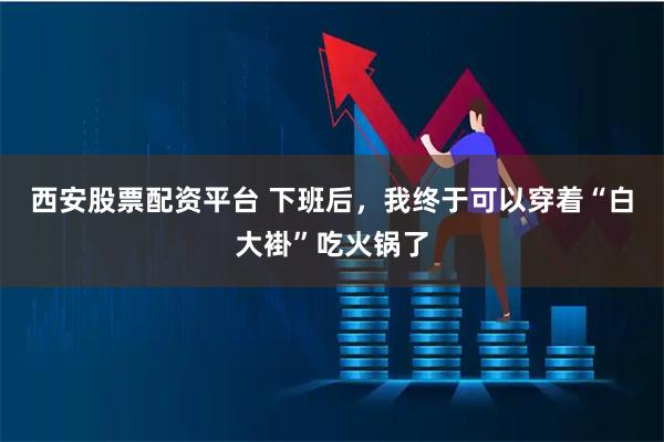 西安股票配资平台 下班后，我终于可以穿着“白大褂”吃火锅了