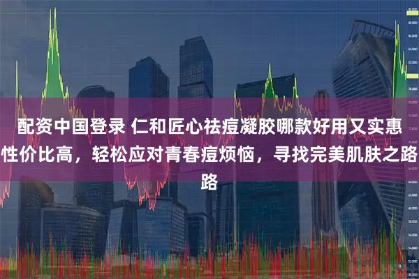 配资中国登录 仁和匠心祛痘凝胶哪款好用又实惠性价比高，轻松应对青春痘烦恼，寻找完美肌肤之路