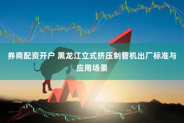 券商配资开户 黑龙江立式挤压制管机出厂标准与应用场景