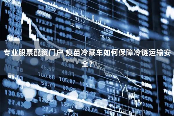 专业股票配资门户 疫苗冷藏车如何保障冷链运输安全？