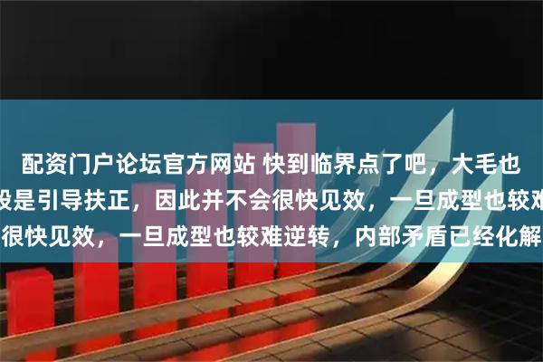 配资门户论坛官方网站 快到临界点了吧，大毛也在转向，我们的战略手段是引导扶正，因此并不会很快见效，一旦成型也较难逆转，内部矛盾已经化解