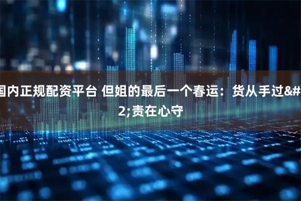 国内正规配资平台 但姐的最后一个春运：货从手过 责在心守