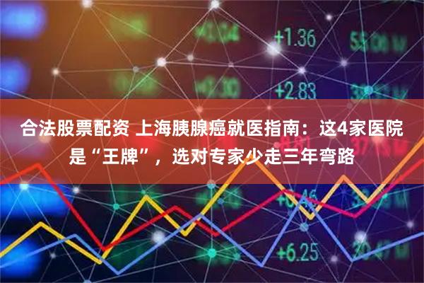 合法股票配资 上海胰腺癌就医指南：这4家医院是“王牌”，选对专家少走三年弯路