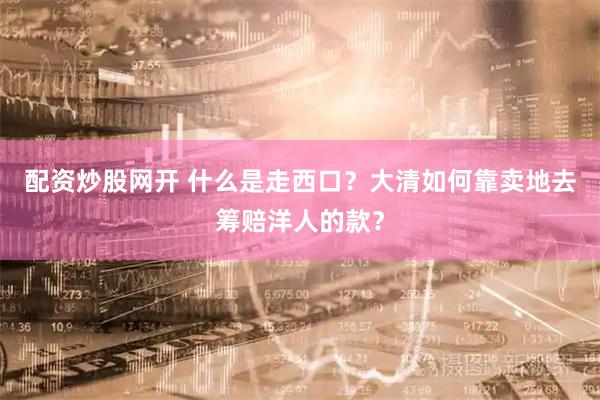 配资炒股网开 什么是走西口？大清如何靠卖地去筹赔洋人的款？