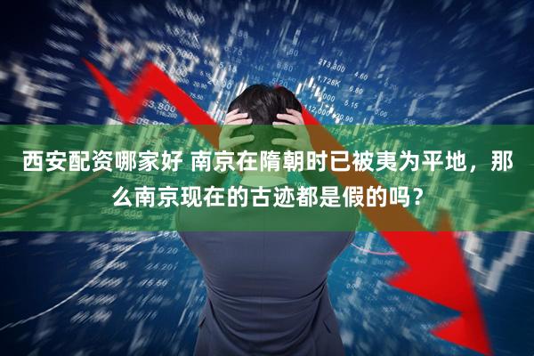 西安配资哪家好 南京在隋朝时已被夷为平地，那么南京现在的古迹都是假的吗？