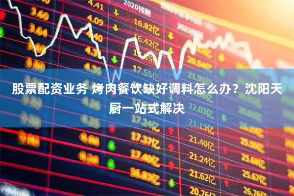 股票配资业务 烤肉餐饮缺好调料怎么办？沈阳天厨一站式解决