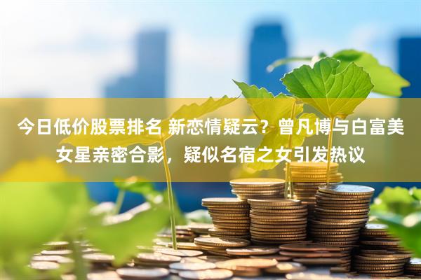 今日低价股票排名 新恋情疑云？曾凡博与白富美女星亲密合影，疑似名宿之女引发热议