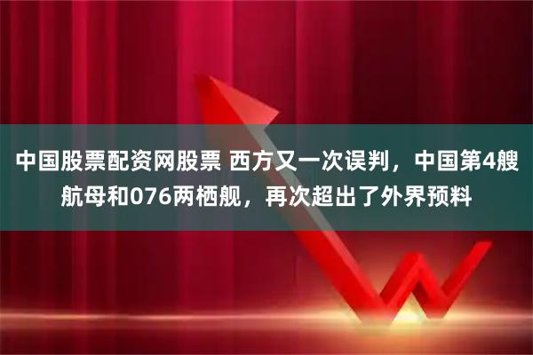 中国股票配资网股票 西方又一次误判，中国第4艘航母和076两栖舰，再次超出了外界预料