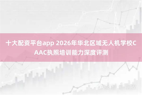 十大配资平台app 2026年华北区域无人机学校CAAC执照培训能力深度评测