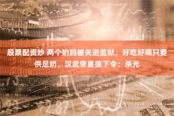 股票配资炒 两个奶妈被关进监狱，好吃好喝只要供足奶，汉武帝直接下令：杀光