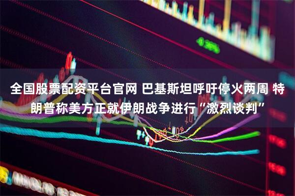 全国股票配资平台官网 巴基斯坦呼吁停火两周 特朗普称美方正就伊朗战争进行“激烈谈判”