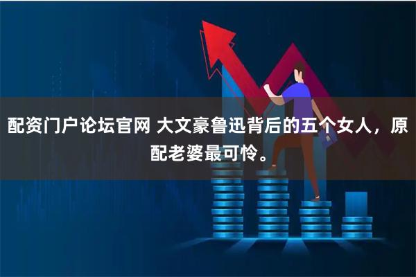 配资门户论坛官网 大文豪鲁迅背后的五个女人，原配老婆最可怜。