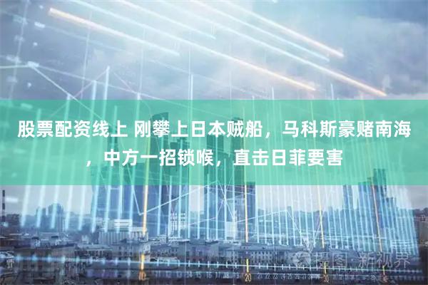 股票配资线上 刚攀上日本贼船，马科斯豪赌南海，中方一招锁喉，直击日菲要害