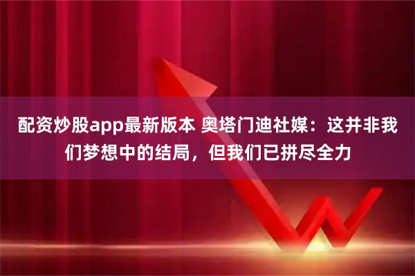 配资炒股app最新版本 奥塔门迪社媒：这并非我们梦想中的结局，但我们已拼尽全力